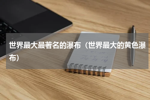 世界最大最著名的瀑布（世界最大的黄色瀑布）