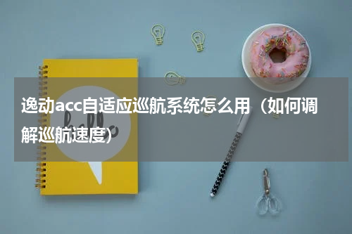 逸动acc自适应巡航系统怎么用（如何调解巡航速度）