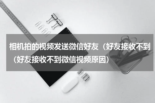 相机拍的视频发送微信好友（好友接收不到（好友接收不到微信视频原因）
