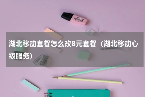 湖北移动套餐怎么改8元套餐（湖北移动心级服务）