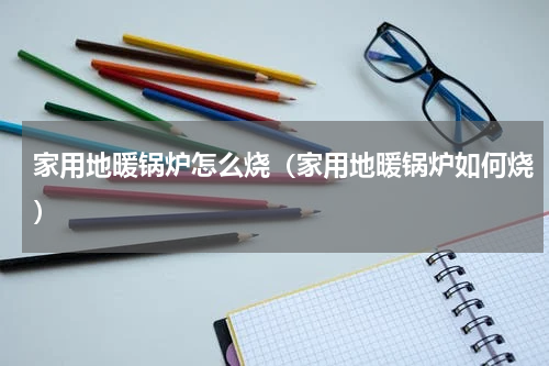家用地暖锅炉怎么烧（家用地暖锅炉如何烧）