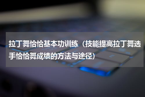 拉丁舞恰恰基本功训练（技能提高拉丁舞选手恰恰舞成绩的方法与途径）
