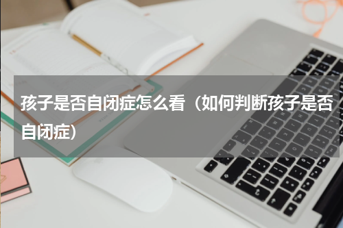 孩子是否自闭症怎么看（如何判断孩子是否自闭症）