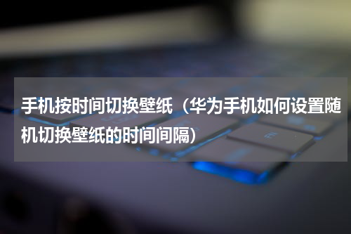 手机按时间切换壁纸（华为手机如何设置随机切换壁纸的时间间隔）