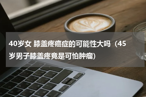 40岁女 膝盖疼癌症的可能性大吗（45岁男子膝盖疼竟是可怕肿瘤）