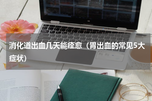 消化道出血几天能痊愈（胃出血的常见5大症状）