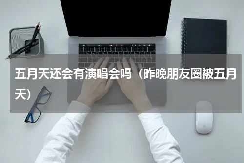 五月天还会有演唱会吗（昨晚朋友圈被五月天）