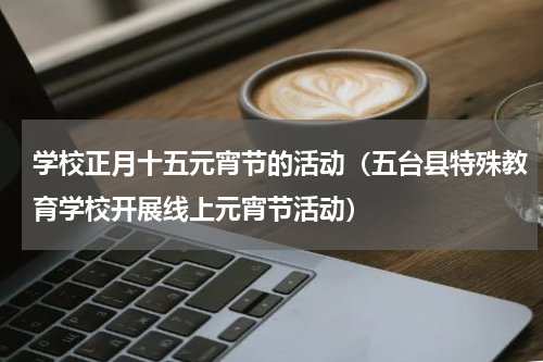 学校正月十五元宵节的活动（五台县特殊教育学校开展线上元宵节活动）