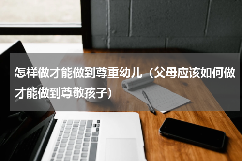 怎样做才能做到尊重幼儿（父母应该如何做才能做到尊敬孩子）