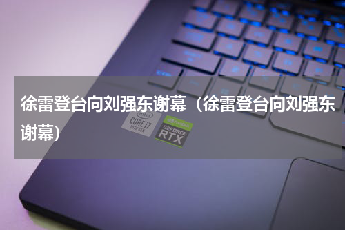 徐雷登台向刘强东谢幕（徐雷登台向刘强东谢幕）