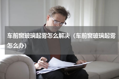车前窗玻璃起雾怎么解决（车前窗玻璃起雾怎么办）