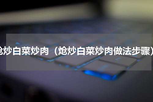 炝炒白菜炒肉（炝炒白菜炒肉做法步骤）