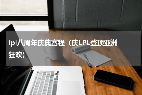 lpl八周年庆典赛程（庆LPL登顶亚洲狂欢）