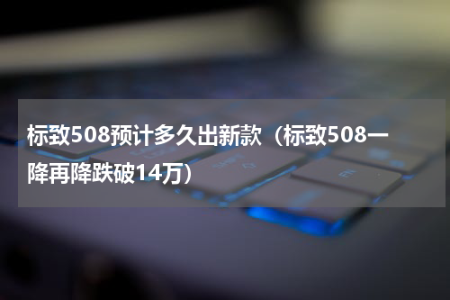 标致508预计多久出新款（标致508一降再降跌破14万）