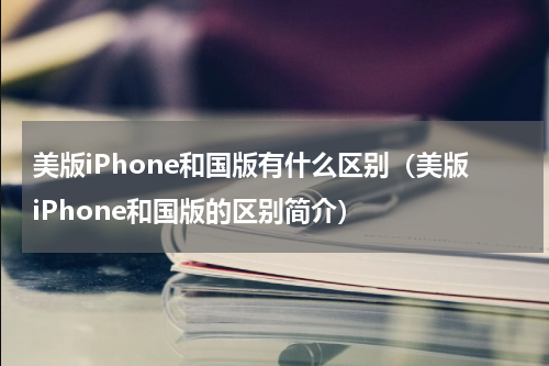 美版iPhone和国版有什么区别（美版iPhone和国版的区别简介）