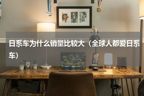 日系车为什么销量比较大（全球人都爱日系车）