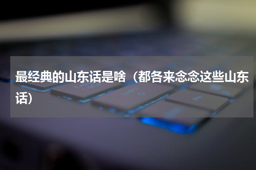 最经典的山东话是啥（都各来念念这些山东话）