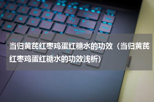 当归黄芪红枣鸡蛋红糖水的功效（当归黄芪红枣鸡蛋红糖水的功效浅析）
