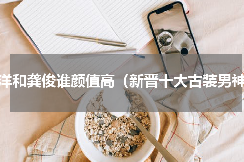 杨洋和龚俊谁颜值高（新晋十大古装男神）