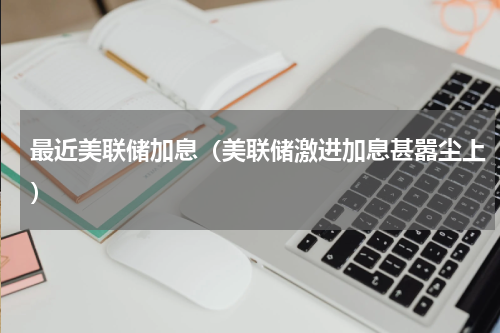 最近美联储加息（美联储激进加息甚嚣尘上）