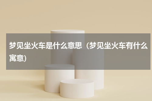 梦见坐火车是什么意思（梦见坐火车有什么寓意）