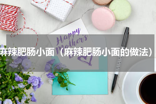 麻辣肥肠小面（麻辣肥肠小面的做法）