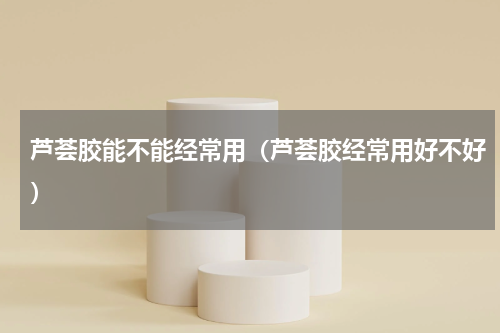 芦荟胶能不能经常用（芦荟胶经常用好不好）