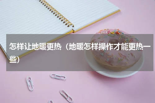 怎样让地暖更热（地暖怎样操作才能更热一些）