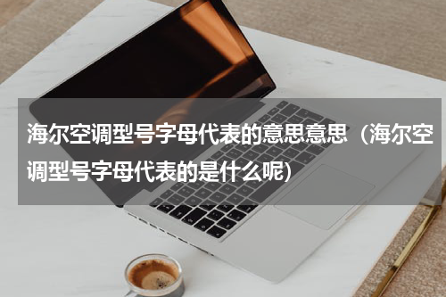 海尔空调型号字母代表的意思意思（海尔空调型号字母代表的是什么呢）