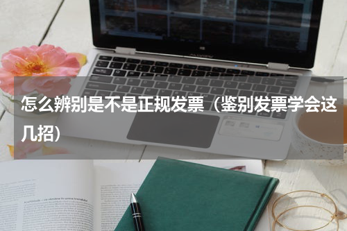 怎么辨别是不是正规发票（鉴别发票学会这几招）