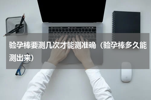 验孕棒要测几次才能测准确（验孕棒多久能测出来）