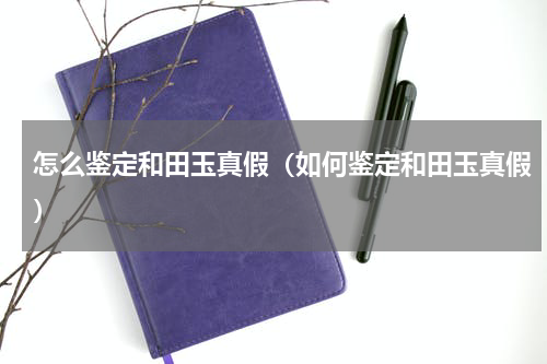 怎么鉴定和田玉真假（如何鉴定和田玉真假）