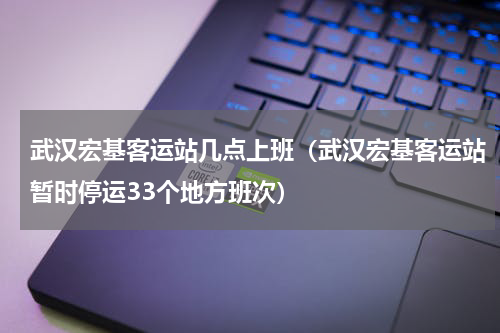 武汉宏基客运站几点上班（武汉宏基客运站暂时停运33个地方班次）