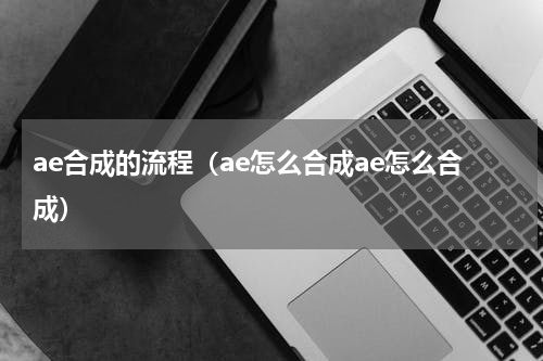 ae合成的流程（ae怎么合成ae怎么合成）