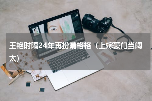 王艳时隔24年再扮晴格格（上嫁豪门当阔太）