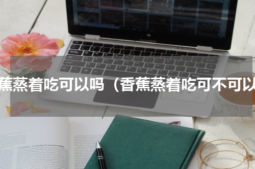 香蕉蒸着吃可以吗（香蕉蒸着吃可不可以）