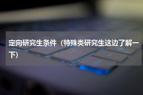 定向研究生条件（特殊类研究生这边了解一下）