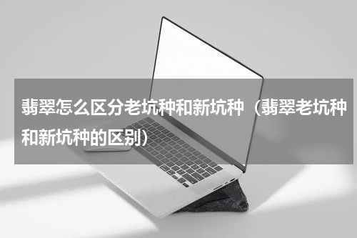 翡翠怎么区分老坑种和新坑种（翡翠老坑种和新坑种的区别）