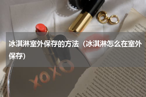 冰淇淋室外保存的方法（冰淇淋怎么在室外保存）