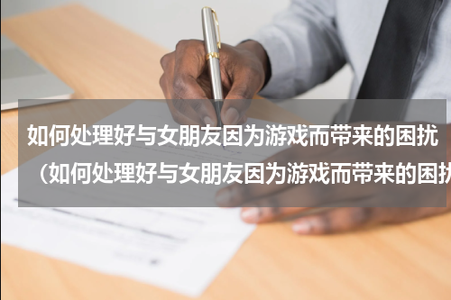 如何处理好与女朋友因为游戏而带来的困扰（如何处理好与女朋友因为游戏而带来的困扰）
