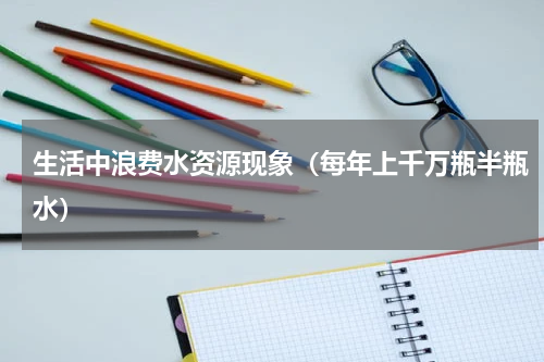 生活中浪费水资源现象（每年上千万瓶半瓶水）