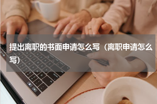 提出离职的书面申请怎么写（离职申请怎么写）