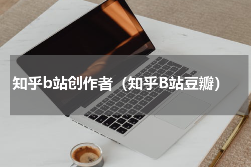 知乎b站创作者（知乎B站豆瓣）