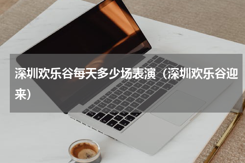 深圳欢乐谷每天多少场表演（深圳欢乐谷迎来）