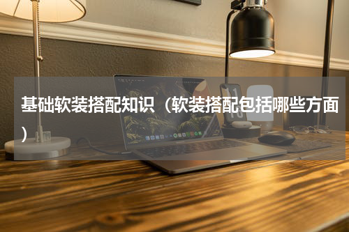 基础软装搭配知识（软装搭配包括哪些方面）
