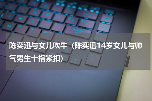 陈奕迅与女儿吹牛（陈奕迅14岁女儿与帅气男生十指紧扣）