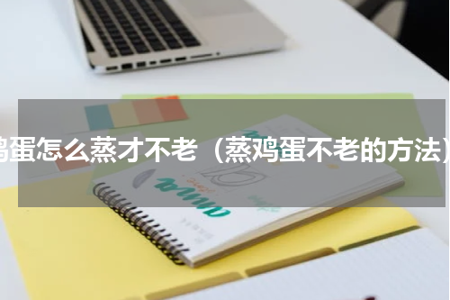 鸡蛋怎么蒸才不老（蒸鸡蛋不老的方法）