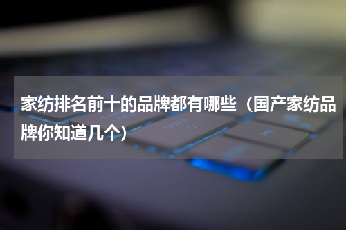 家纺排名前十的品牌都有哪些（国产家纺品牌你知道几个）