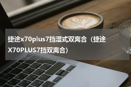 捷途x70plus7挡湿式双离合（捷途X70PLUS7挡双离合）
