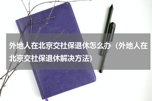 外地人在北京交社保退休怎么办（外地人在北京交社保退休解决方法）